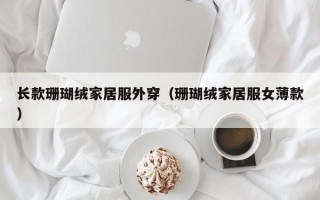 长款珊瑚绒家居服外穿（珊瑚绒家居服女薄款）